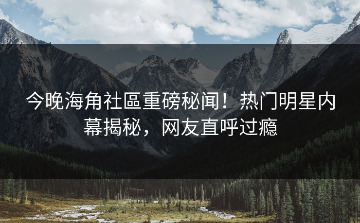 今晚海角社區重磅秘闻！热门明星内幕揭秘，网友直呼过瘾