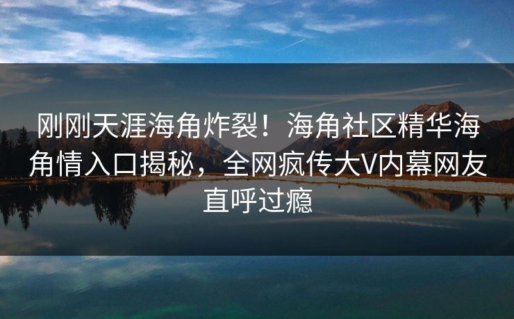 刚刚天涯海角炸裂！海角社区精华海角情入口揭秘，全网疯传大V内幕网友直呼过瘾