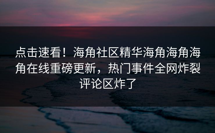 点击速看！海角社区精华海角海角海角在线重磅更新，热门事件全网炸裂评论区炸了