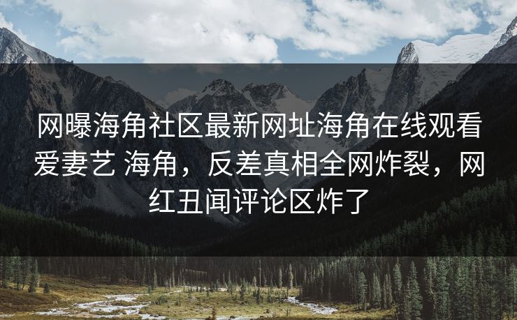 网曝海角社区最新网址海角在线观看爱妻艺 海角，反差真相全网炸裂，网红丑闻评论区炸了