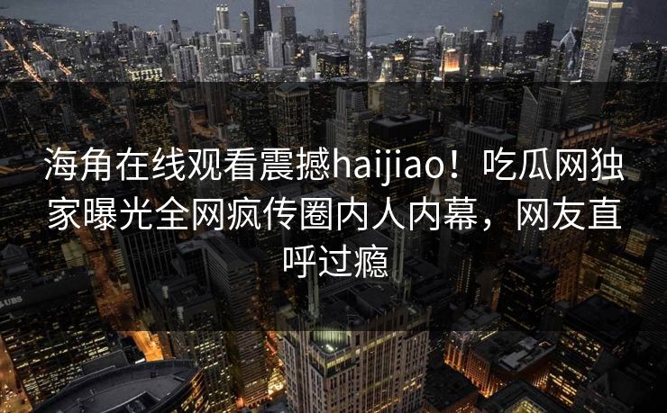 海角在线观看震撼haijiao！吃瓜网独家曝光全网疯传圈内人内幕，网友直呼过瘾