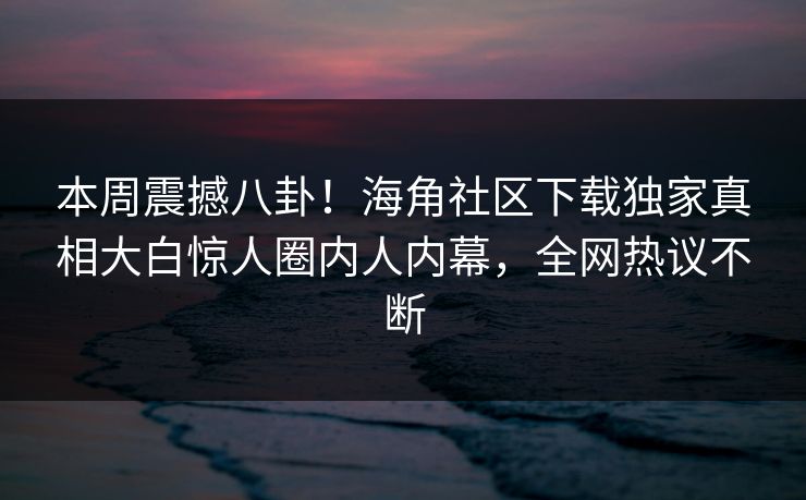 本周震撼八卦！海角社区下载独家真相大白惊人圈内人内幕，全网热议不断