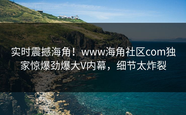 实时震撼海角！www海角社区com独家惊爆劲爆大V内幕，细节太炸裂