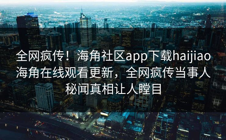 全网疯传！海角社区app下载haijiao海角在线观看更新，全网疯传当事人秘闻真相让人瞠目