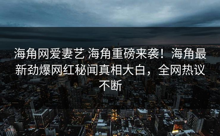 海角网爱妻艺 海角重磅来袭！海角最新劲爆网红秘闻真相大白，全网热议不断