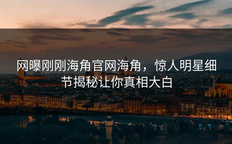 网曝刚刚海角官网海角，惊人明星细节揭秘让你真相大白