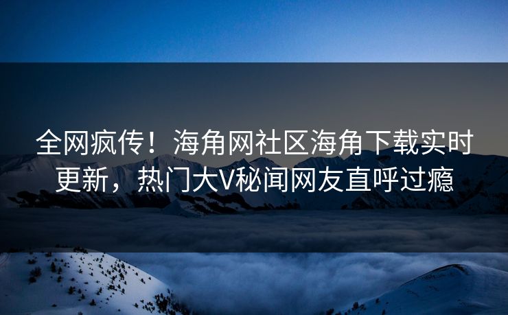 全网疯传！海角网社区海角下载实时更新，热门大V秘闻网友直呼过瘾