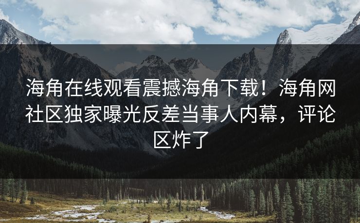 海角在线观看震撼海角下载！海角网社区独家曝光反差当事人内幕，评论区炸了