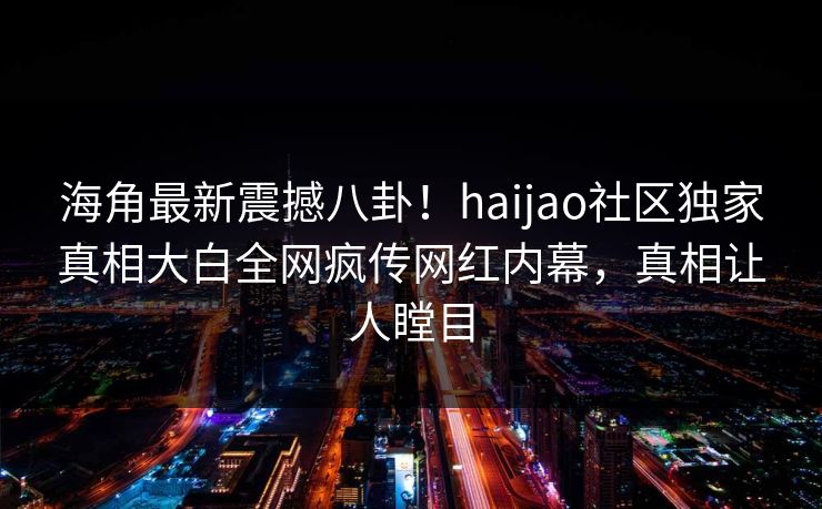 海角最新震撼八卦！haijao社区独家真相大白全网疯传网红内幕，真相让人瞠目