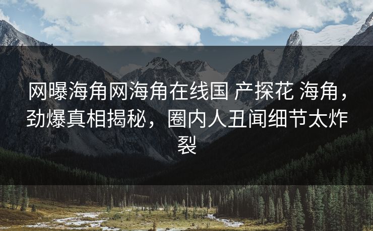 网曝海角网海角在线国 产探花 海角，劲爆真相揭秘，圈内人丑闻细节太炸裂