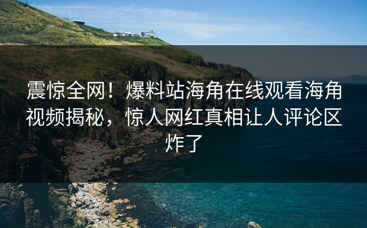 震惊全网！爆料站海角在线观看海角视频揭秘，惊人网红真相让人评论区炸了