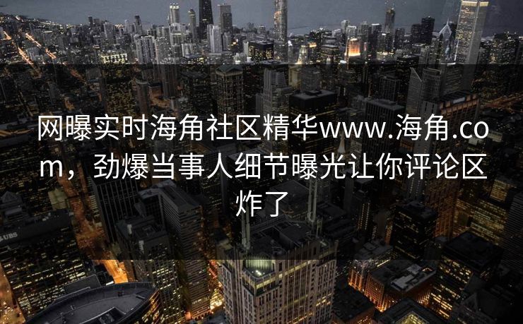 网曝实时海角社区精华www.海角.com,劲爆当事人细节曝光让你评论区炸了