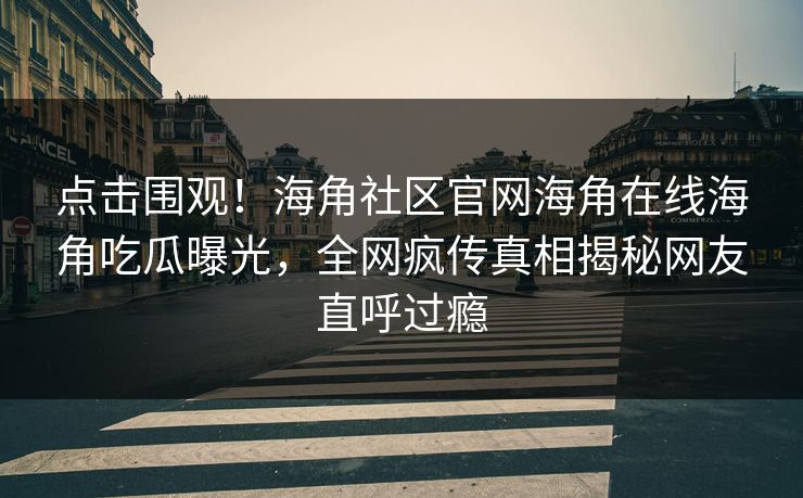 点击围观！海角社区官网海角在线海角吃瓜曝光，全网疯传真相揭秘网友直呼过瘾