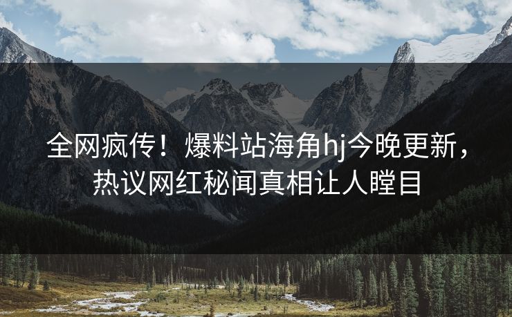 全网疯传！爆料站海角hj今晚更新，热议网红秘闻真相让人瞠目