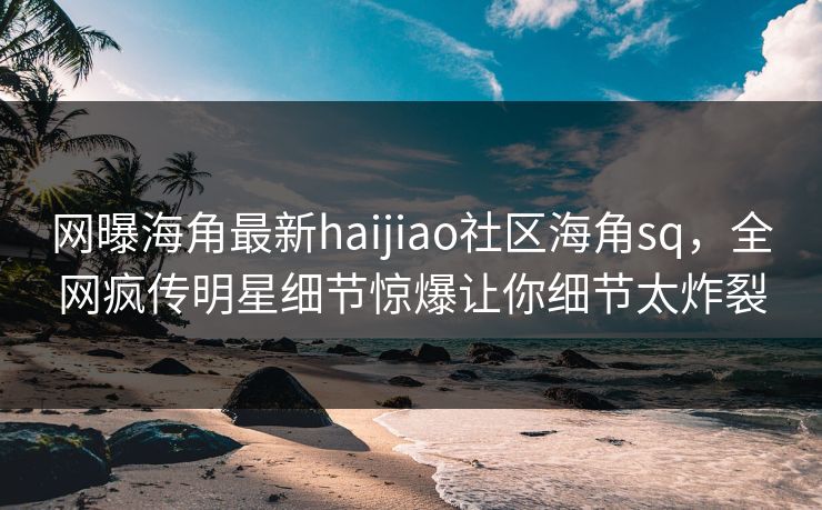 网曝海角最新haijiao社区海角sq，全网疯传明星细节惊爆让你细节太炸裂