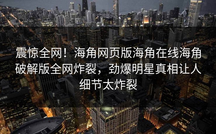 震惊全网！海角网页版海角在线海角破解版全网炸裂，劲爆明星真相让人细节太炸裂