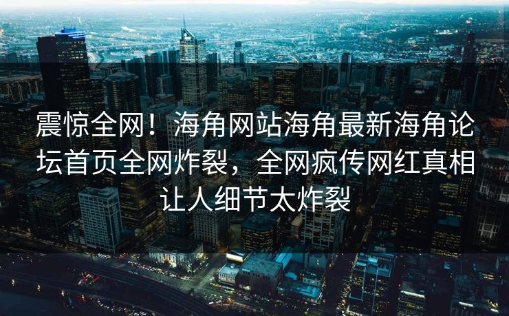 震惊全网！海角网站海角最新海角论坛首页全网炸裂，全网疯传网红真相让人细节太炸裂