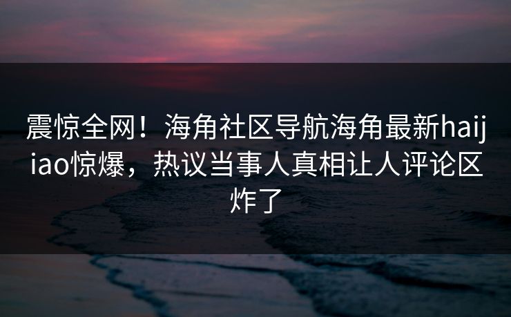 震惊全网！海角社区导航海角最新haijiao惊爆，热议当事人真相让人评论区炸了
