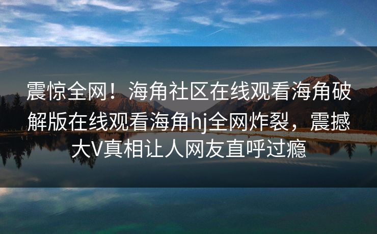 震惊全网！海角社区在线观看海角破解版在线观看海角hj全网炸裂，震撼大V真相让人网友直呼过瘾