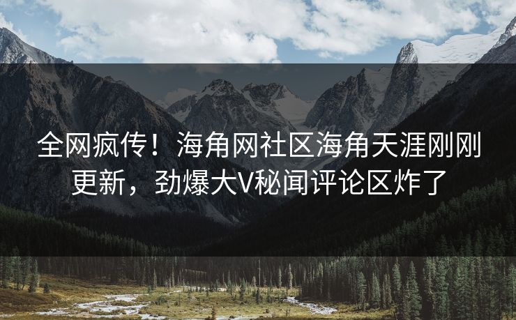 全网疯传！海角网社区海角天涯刚刚更新，劲爆大V秘闻评论区炸了