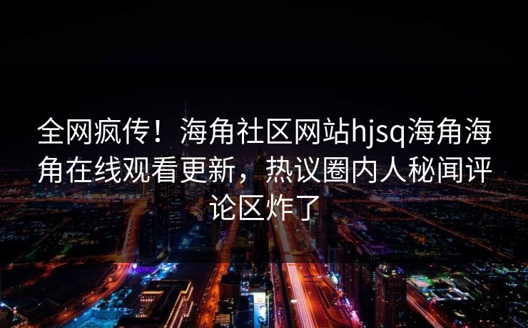 全网疯传！海角社区网站hjsq海角海角在线观看更新，热议圈内人秘闻评论区炸了