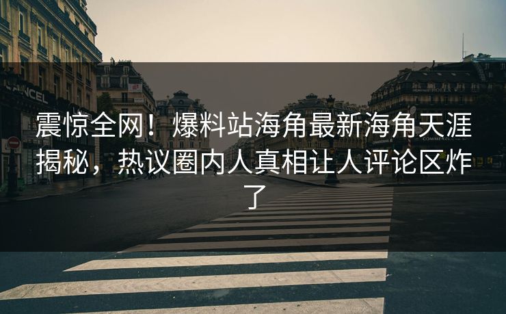 震惊全网！爆料站海角最新海角天涯揭秘，热议圈内人真相让人评论区炸了