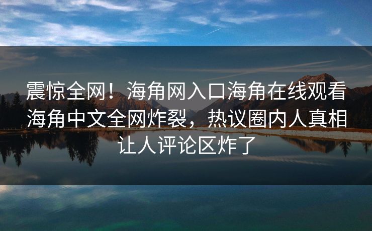 震惊全网！海角网入口海角在线观看海角中文全网炸裂，热议圈内人真相让人评论区炸了
