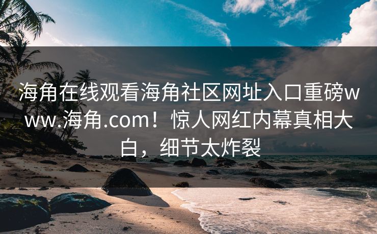 海角在线观看海角社区网址入口重磅www.海角.com！惊人网红内幕真相大白，细节太炸裂