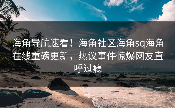 海角导航速看！海角社区海角sq海角在线重磅更新，热议事件惊爆网友直呼过瘾