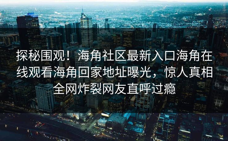 探秘围观！海角社区最新入口海角在线观看海角回家地址曝光，惊人真相全网炸裂网友直呼过瘾