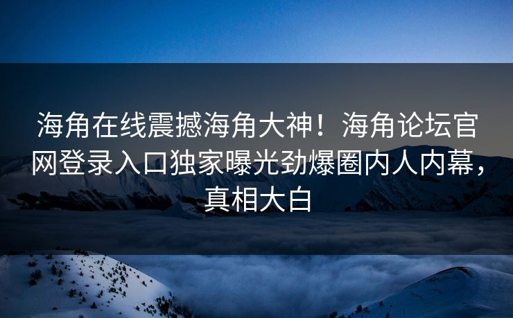 海角在线震撼海角大神！海角论坛官网登录入口独家曝光劲爆圈内人内幕，真相大白