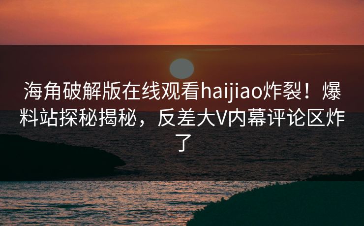 海角破解版在线观看haijiao炸裂！爆料站探秘揭秘，反差大V内幕评论区炸了
