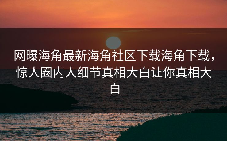 网曝海角最新海角社区下载海角下载，惊人圈内人细节真相大白让你真相大白