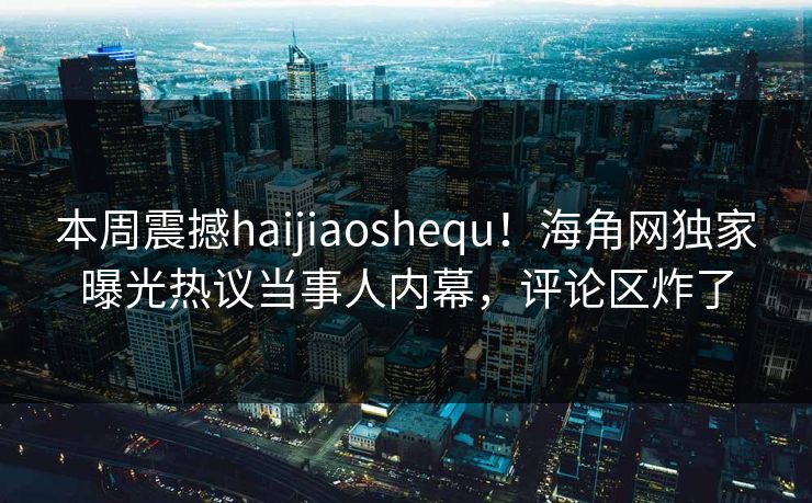 本周震撼haijiaoshequ！海角网独家曝光热议当事人内幕，评论区炸了