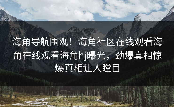 海角导航围观！海角社区在线观看海角在线观看海角hj曝光，劲爆真相惊爆真相让人瞠目