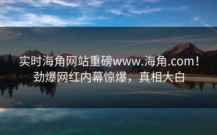 实时海角网站重磅www.海角.com!劲爆网红内幕惊爆,真相大白
