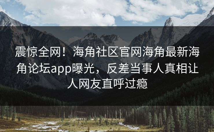 震惊全网！海角社区官网海角最新海角论坛app曝光，反差当事人真相让人网友直呼过瘾