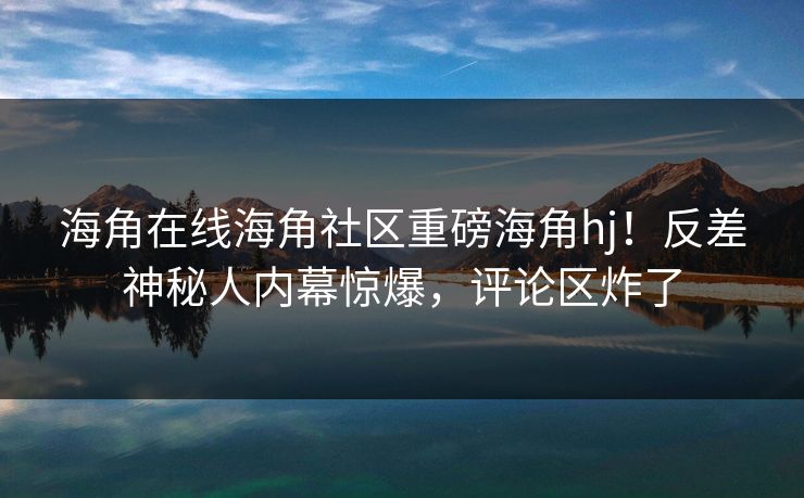 海角在线海角社区重磅海角hj!反差神秘人内幕惊爆,评论区炸了