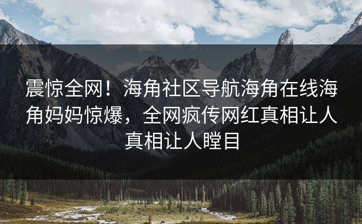 震惊全网！海角社区导航海角在线海角妈妈惊爆，全网疯传网红真相让人真相让人瞠目