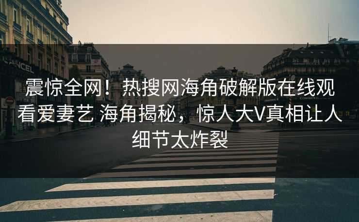 震惊全网！热搜网海角破解版在线观看爱妻艺 海角揭秘，惊人大V真相让人细节太炸裂