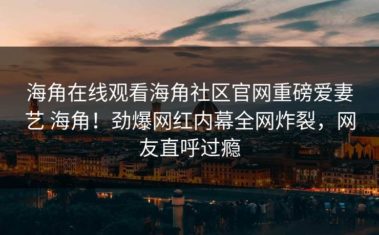 海角在线观看海角社区官网重磅爱妻艺 海角！劲爆网红内幕全网炸裂，网友直呼过瘾