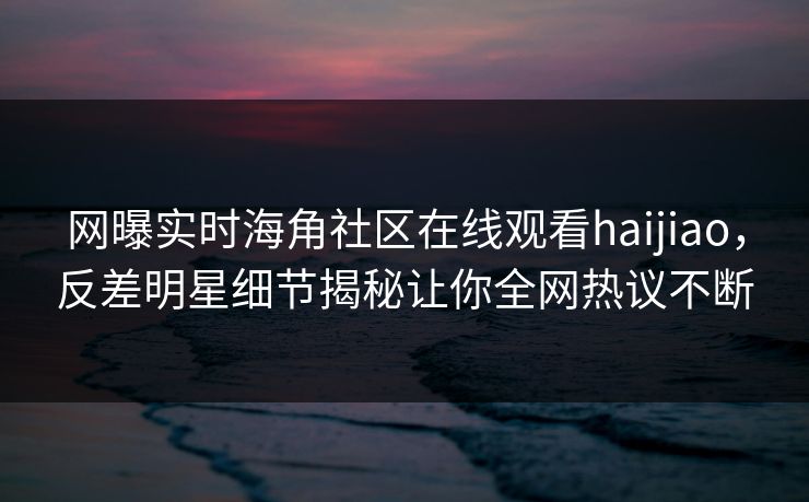 网曝实时海角社区在线观看haijiao,反差明星细节揭秘让你全网热议不断