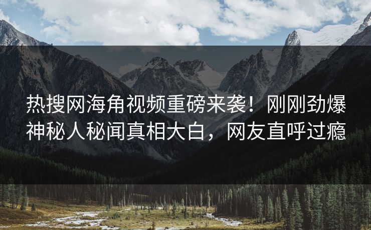 热搜网海角视频重磅来袭！刚刚劲爆神秘人秘闻真相大白，网友直呼过瘾