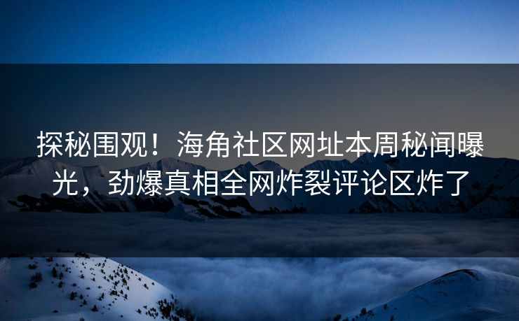 探秘围观！海角社区网址本周秘闻曝光，劲爆真相全网炸裂评论区炸了