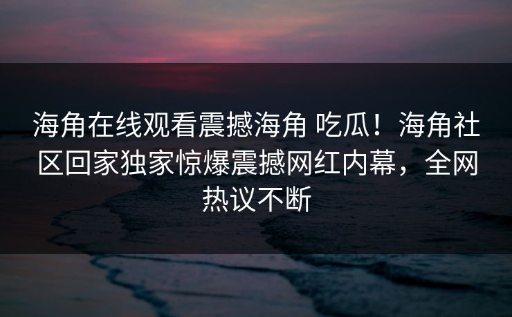 海角在线观看震撼海角 吃瓜！海角社区回家独家惊爆震撼网红内幕，全网热议不断