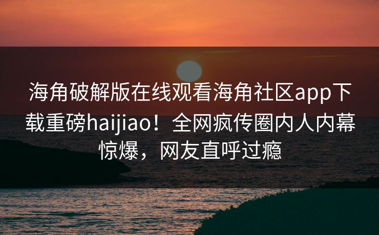 海角破解版在线观看海角社区app下载重磅haijiao！全网疯传圈内人内幕惊爆，网友直呼过瘾