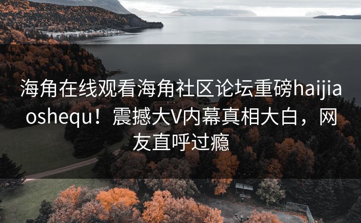 海角在线观看海角社区论坛重磅haijiaoshequ！震撼大V内幕真相大白，网友直呼过瘾