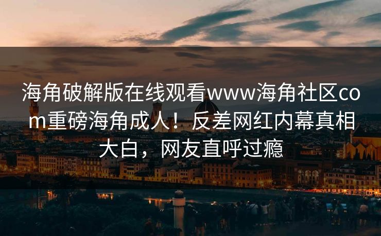 海角破解版在线观看www海角社区com重磅海角成人！反差网红内幕真相大白，网友直呼过瘾