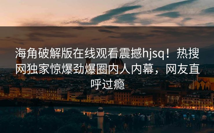 海角破解版在线观看震撼hjsq！热搜网独家惊爆劲爆圈内人内幕，网友直呼过瘾