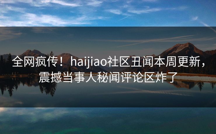 全网疯传！haijiao社区丑闻本周更新，震撼当事人秘闻评论区炸了